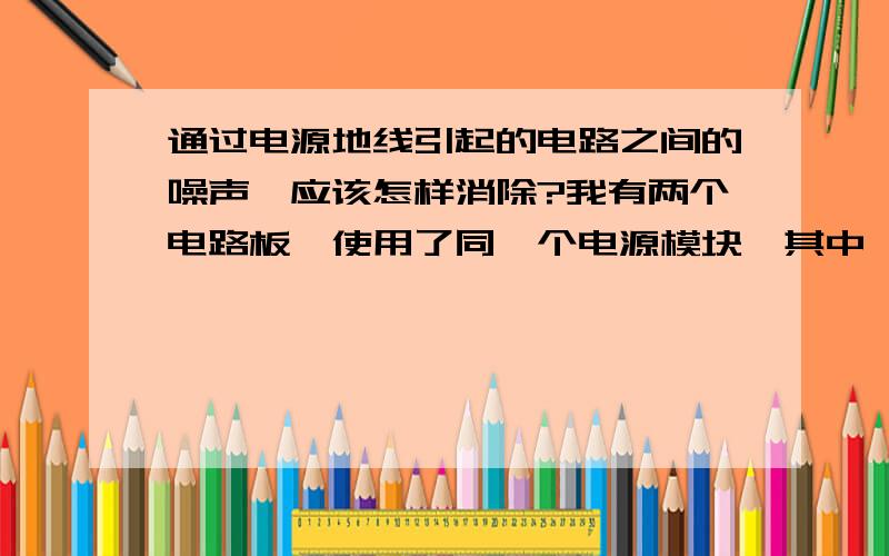 通过电源地线引起的电路之间的噪声,应该怎样消除?我有两个电路板,使用了同一个电源模块,其中一个在发射超声波（200khz）时,对另一个产生了同频噪声,我观察了这个噪声是由于电源地线引