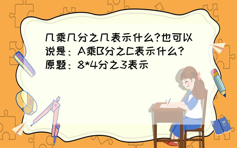 几乘几分之几表示什么?也可以说是：A乘B分之C表示什么?原题：8*4分之3表示（ ）