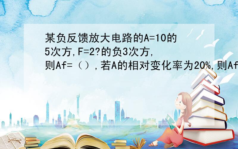 某负反馈放大电路的A=10的5次方,F=2?的负3次方,则Af=（）,若A的相对变化率为20%,则Af的相对变化率为（）