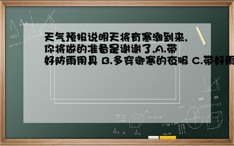 天气预报说明天将有寒潮到来,你将做的准备是谢谢了,A.带好防雨用具 B.多穿御寒的衣服 C.带好雨伞防冰雹 D.穿好皮靴以防暴雨