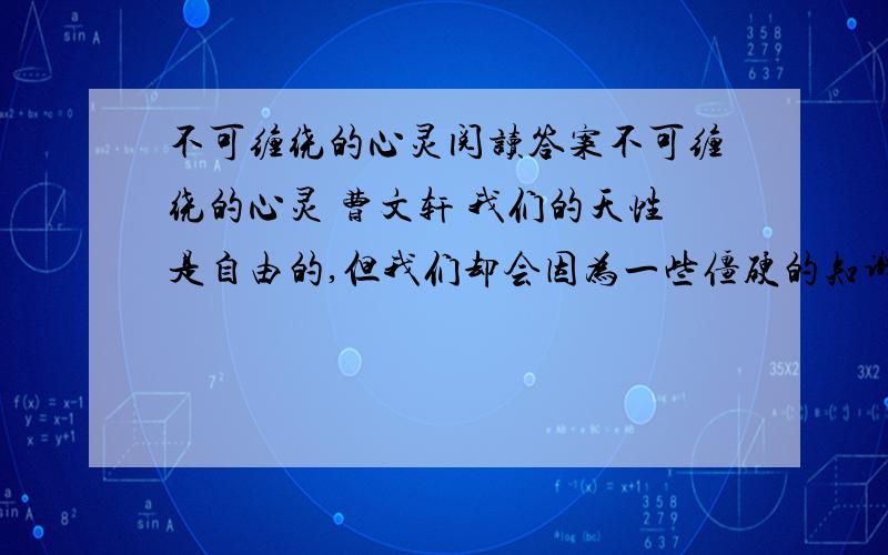 不可缠绕的心灵阅读答案不可缠绕的心灵 曹文轩 我们的天性是自由的,但我们却会因为一些僵硬的知识的束缚而失去自由.十二岁那年春天,我在田野上发现了一株很瘦弱的小树苗,便将它挖回