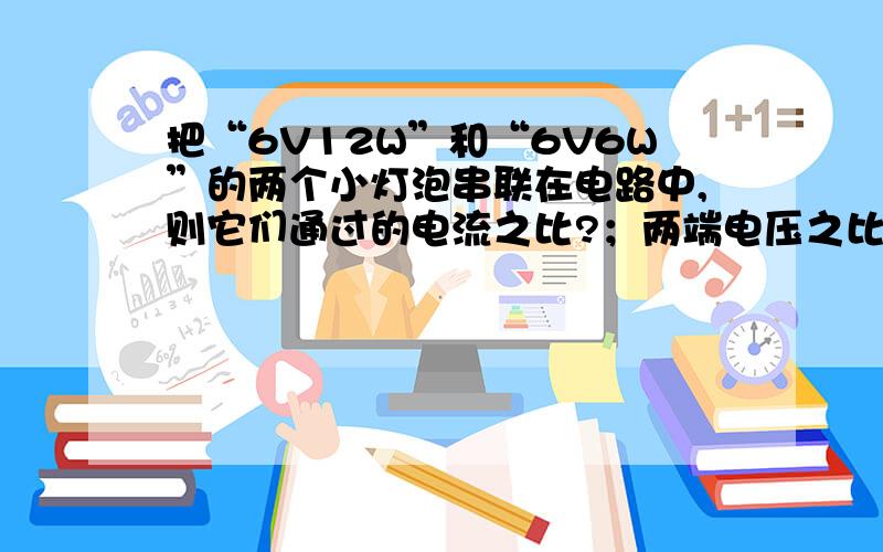 把“6V12W”和“6V6W”的两个小灯泡串联在电路中,则它们通过的电流之比?；两端电压之比?实际消耗的功率之比?相同时间内电流所做的功之比为?产生的热量之比?