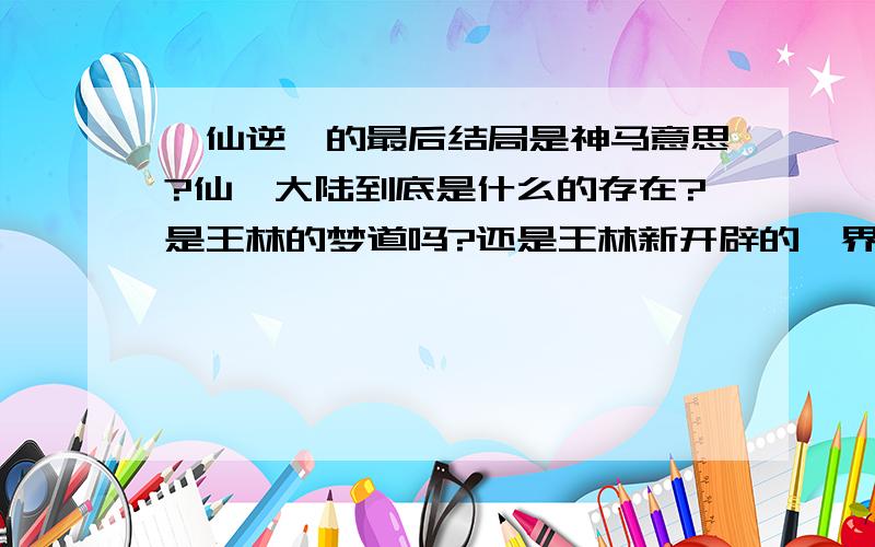 《仙逆》的最后结局是神马意思?仙罡大陆到底是什么的存在?是王林的梦道吗?还是王林新开辟的一界?是逆尘界自然产生的一部分?还是无数年前的逆尘界?王林到底是朱雀星人还是逆尘界之人?