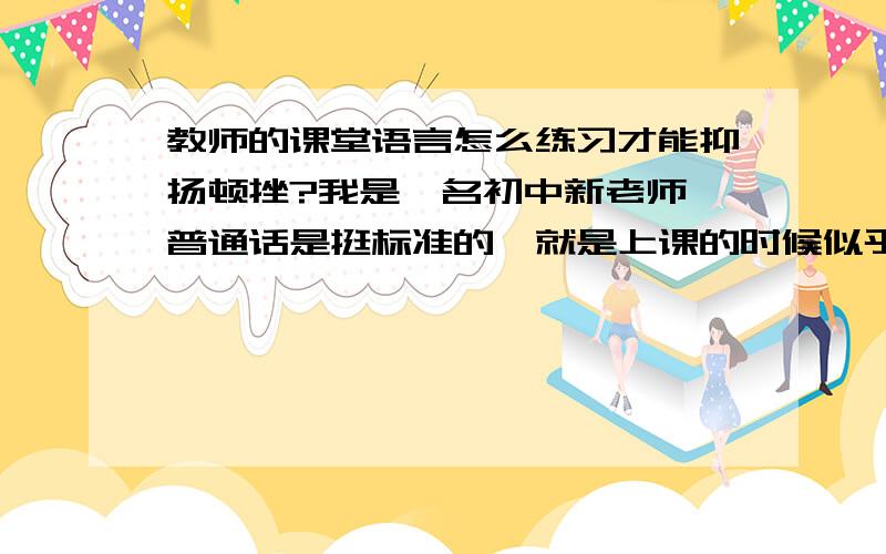 教师的课堂语言怎么练习才能抑扬顿挫?我是一名初中新老师,普通话是挺标准的,就是上课的时候似乎是少了激情,上课的语气很平淡,希望看到的各位专家老师们,来说说怎么练习教学语言,变得