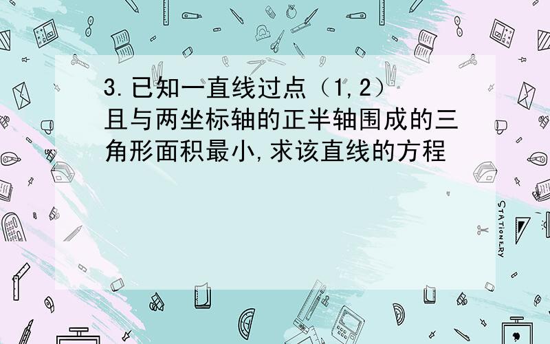 3.已知一直线过点（1,2）且与两坐标轴的正半轴围成的三角形面积最小,求该直线的方程