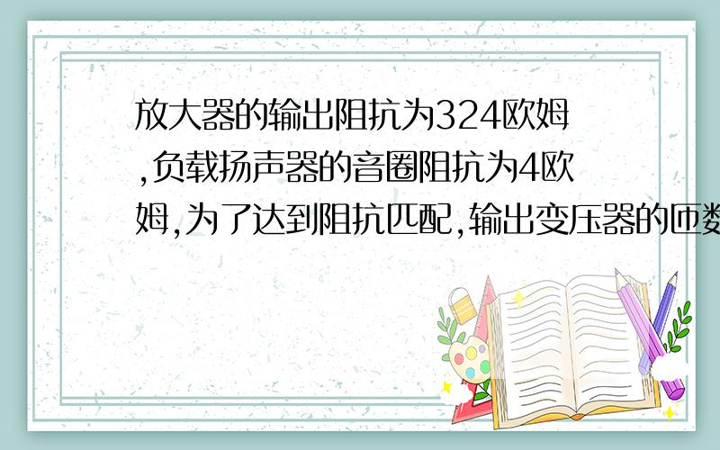 放大器的输出阻抗为324欧姆,负载扬声器的音圈阻抗为4欧姆,为了达到阻抗匹配,输出变压器的匝数比为?