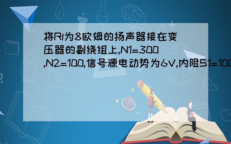 将Rl为8欧姆的扬声器接在变压器的副绕组上,N1=300,N2=100,信号源电动势为6V,内阻S1=100欧姆试求信号源输出的功率