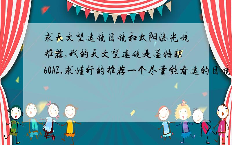 求天文望远镜目镜和太阳滤光镜推荐,我的天文望远镜是星特朗60AZ,求懂行的推荐一个尽量能看远的目镜,最好给出价格和购买地址,网购是最好的.此外,再求推荐一个太阳滤光镜,要能安在星特