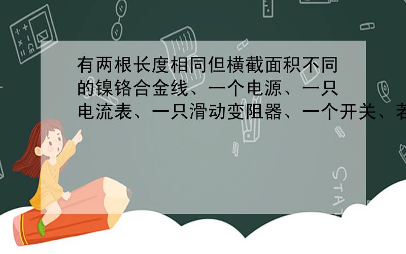 有两根长度相同但横截面积不同的镍铬合金线、一个电源、一只电流表、一只滑动变阻器、一个开关、若干根导线,需要研究的课题有：①导体的电阻跟它的横截面积的关系；②导体的电阻跟