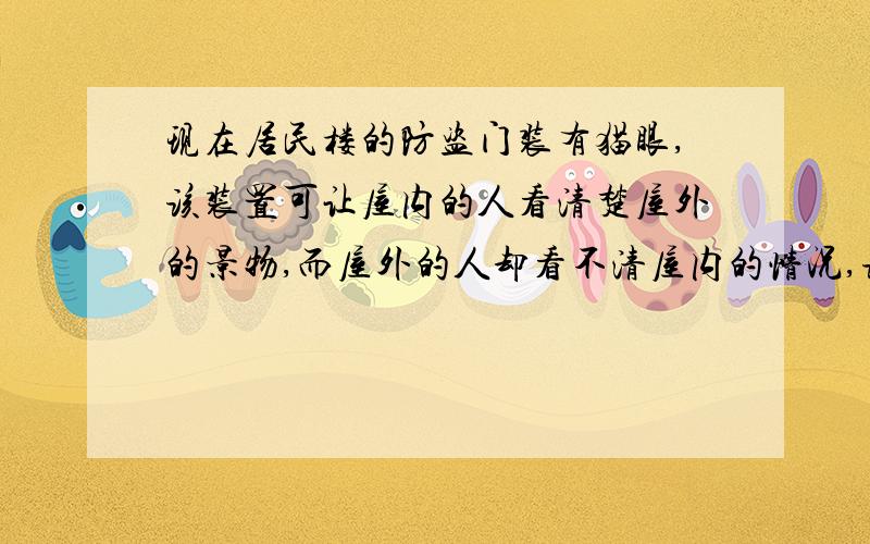 现在居民楼的防盗门装有猫眼,该装置可让屋内的人看清楚屋外的景物,而屋外的人却看不清屋内的情况,该