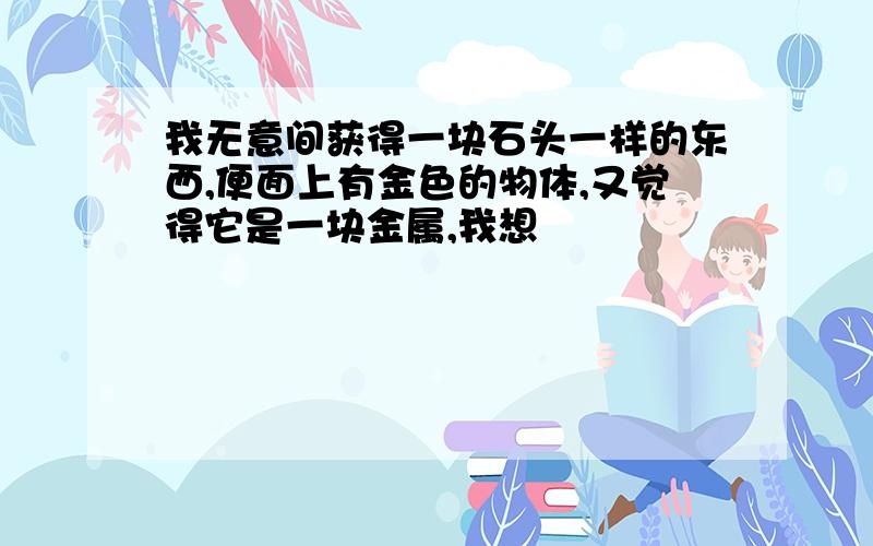 我无意间获得一块石头一样的东西,便面上有金色的物体,又觉得它是一块金属,我想