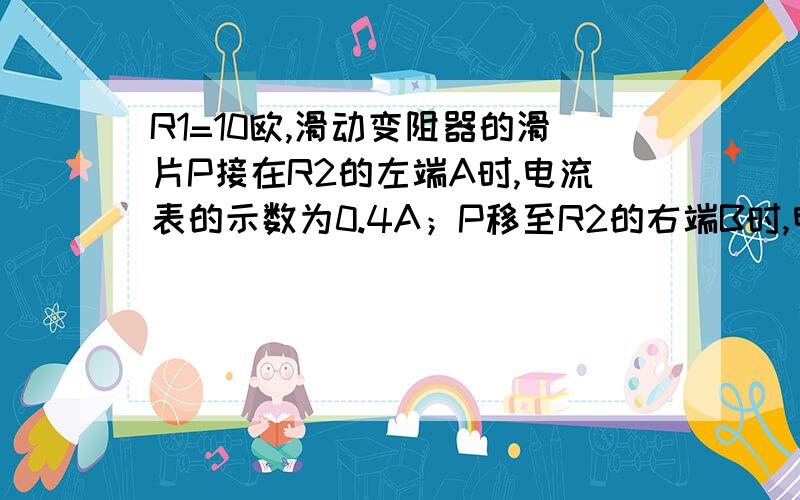 R1=10欧,滑动变阻器的滑片P接在R2的左端A时,电流表的示数为0.4A；P移至R2的右端B时,电流表的示数为1.5A,求：（1）电源电压U和变阻器的阻值（2）R1消耗的电功率的范围注：R1与变阻器R2串联此题