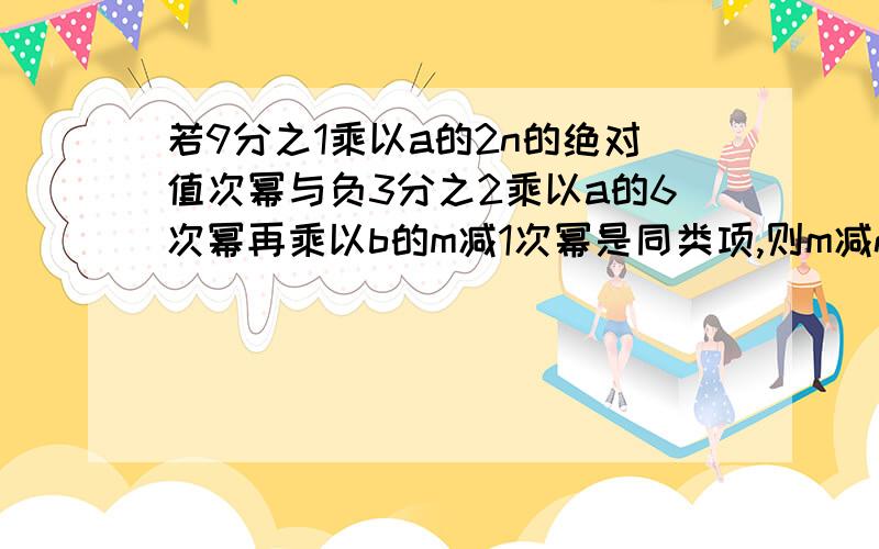 若9分之1乘以a的2n的绝对值次幂与负3分之2乘以a的6次幂再乘以b的m减1次幂是同类项,则m减n等于?