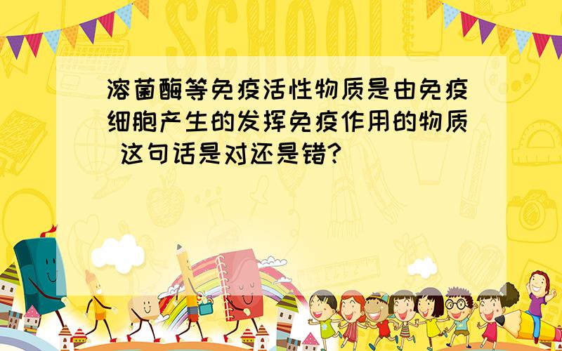 溶菌酶等免疫活性物质是由免疫细胞产生的发挥免疫作用的物质 这句话是对还是错?