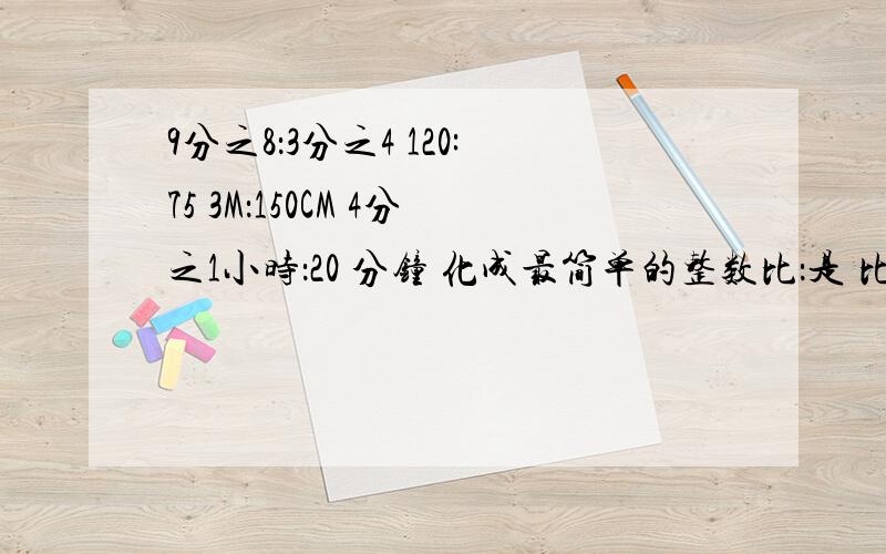 9分之8：3分之4 120:75 3M：150CM 4分之1小时：20 分钟 化成最简单的整数比：是 比