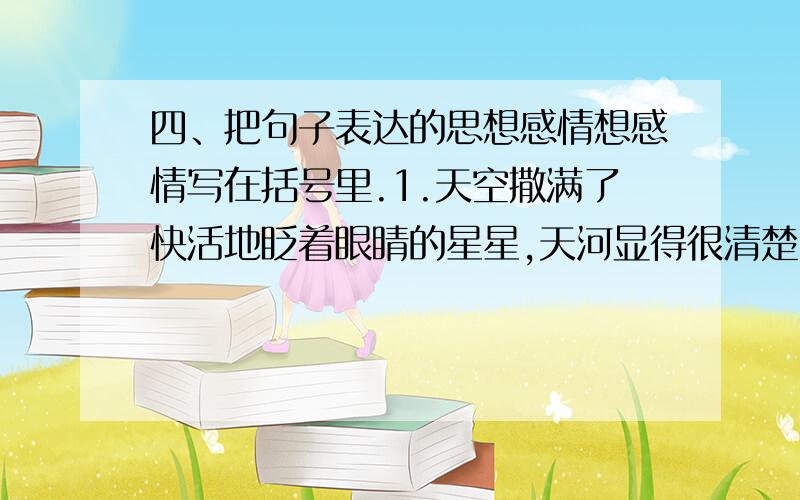 四、把句子表达的思想感情想感情写在括号里.1.天空撒满了快活地眨着眼睛的星星,天河显得很清楚,仿佛为了过节,有人拿雪把它擦亮似的.【 】2.亲爱的爷爷,我再也受不住了,只有死路一条!【