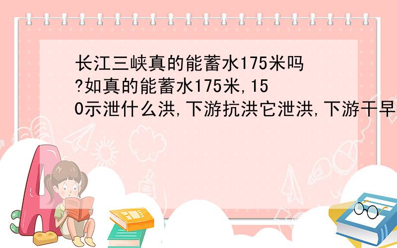 长江三峡真的能蓄水175米吗?如真的能蓄水175米,150示泄什么洪,下游抗洪它泄洪,下游干早它蓄水?