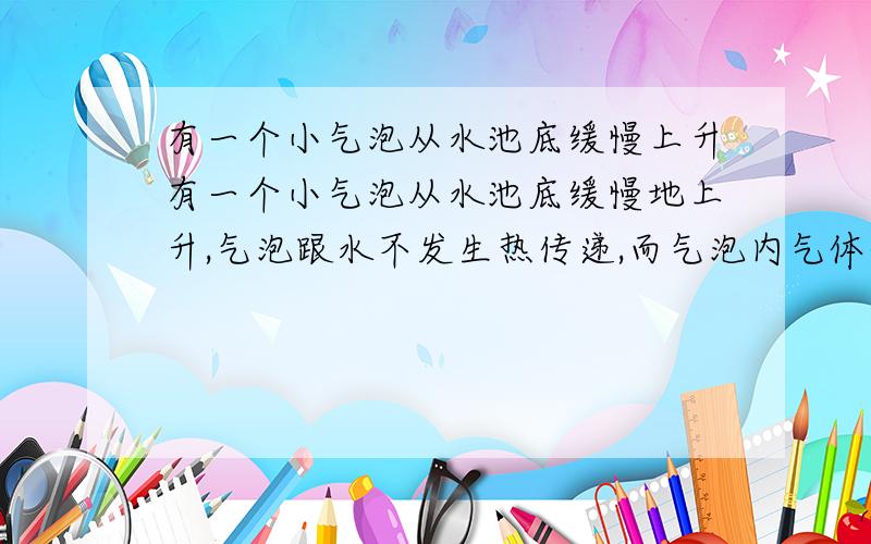 有一个小气泡从水池底缓慢上升有一个小气泡从水池底缓慢地上升,气泡跟水不发生热传递,而气泡内气体体积不断增大,小气泡上升过程中（ ）A、 由于气泡克服重力做功,则它的内能减少B、