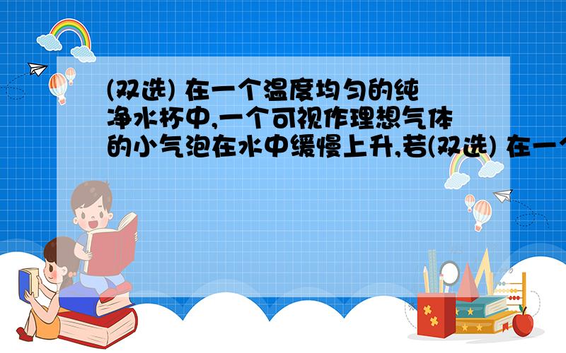 (双选) 在一个温度均匀的纯净水杯中,一个可视作理想气体的小气泡在水中缓慢上升,若(双选) 在一个温度均匀的纯净水杯中,一个可视作理想气体的小气泡在水中缓慢上升,若气泡内的气体质量