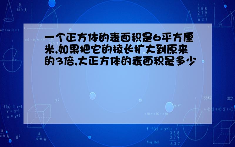 一个正方体的表面积是6平方厘米,如果把它的棱长扩大到原来的3倍,大正方体的表面积是多少