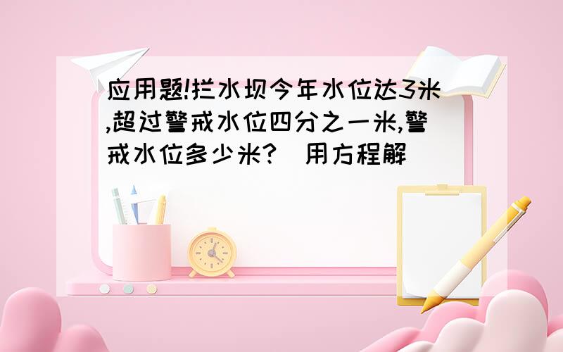 应用题!拦水坝今年水位达3米,超过警戒水位四分之一米,警戒水位多少米?（用方程解