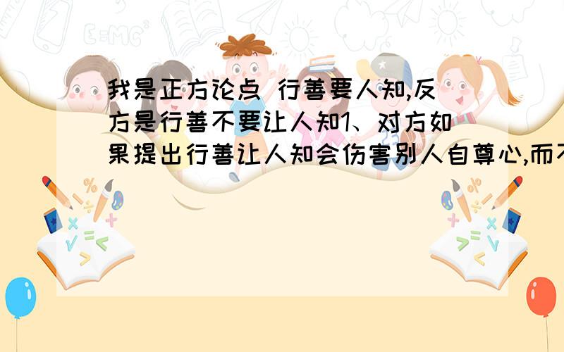 我是正方论点 行善要人知,反方是行善不要让人知1、对方如果提出行善让人知会伤害别人自尊心,而不让人知既可以行善也可以保护受施者自尊心,我方该怎样反驳.求详细的语言.2、对方如果