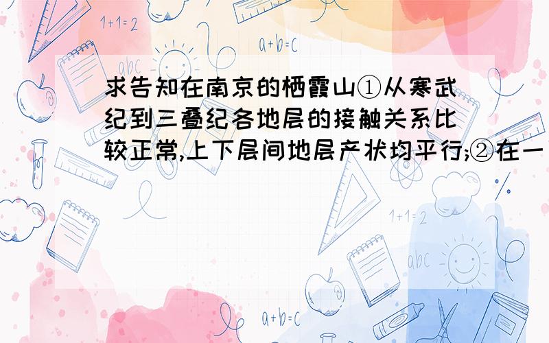 求告知在南京的栖霞山①从寒武纪到三叠纪各地层的接触关系比较正常,上下层间地层产状均平行;②在一系列地层中,仅见泥盆纪地层属于陆相(根据地层对比或植物化石等特征判断)沉积,其他