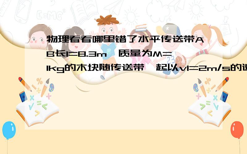 物理看看哪里错了水平传送带AB长l=8.3m,质量为M=1kg的木块随传送带一起以v1=2m/s的速度向左匀速运动(传送带的传送速度恒定),木块与传送带间的动摩擦因数 μ=0.5,当木块运动至最左端A点时,一颗