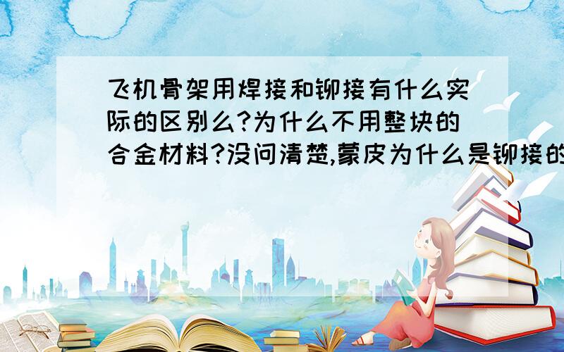 飞机骨架用焊接和铆接有什么实际的区别么?为什么不用整块的合金材料?没问清楚,蒙皮为什么是铆接的,整块的做不出来么?