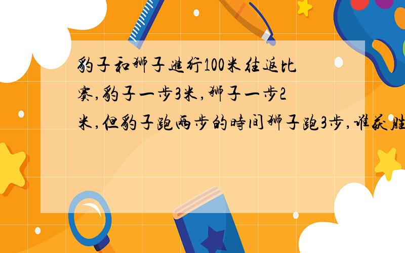 豹子和狮子进行100米往返比赛,豹子一步3米,狮子一步2米,但豹子跑两步的时间狮子跑3步,谁获胜?