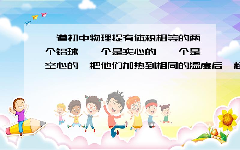 一道初中物理提有体积相等的两个铝球,一个是实心的,一个是空心的,把他们加热到相同的温度后一起放在温度较低的室内自然冷却,温度降低较快的是A空心球B实心球C一样快D无法确定为什么