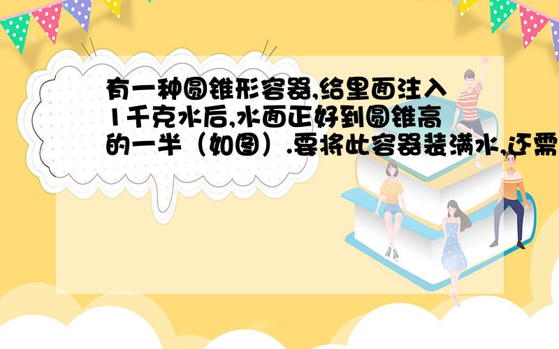 有一种圆锥形容器,给里面注入1千克水后,水面正好到圆锥高的一半（如图）.要将此容器装满水,还需注入多少千克水?