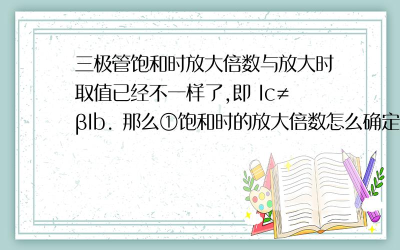 三极管饱和时放大倍数与放大时取值已经不一样了,即 Ic≠βIb. 那么①饱和时的放大倍数怎么确定呢?②放大倍都只给出个范围,不管是放大状态还是饱和状态时的β要怎么计算?