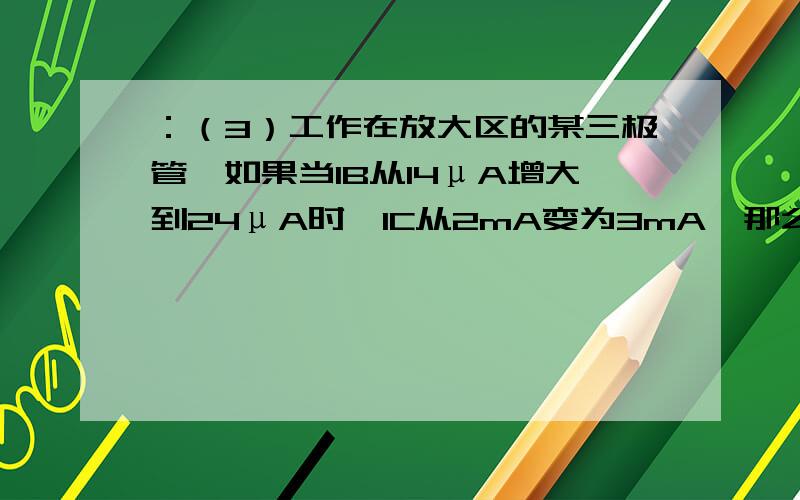 ：（3）工作在放大区的某三极管,如果当IB从14μA增大到24μA时,IC从2mA变为3mA,那么它的β约为( )