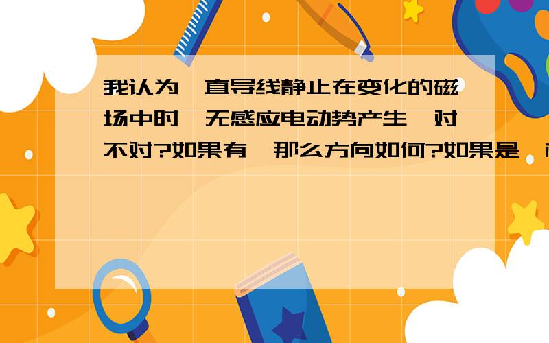 我认为一直导线静止在变化的磁场中时,无感应电动势产生,对不对?如果有,那么方向如何?如果是一根弯曲的导线呢/