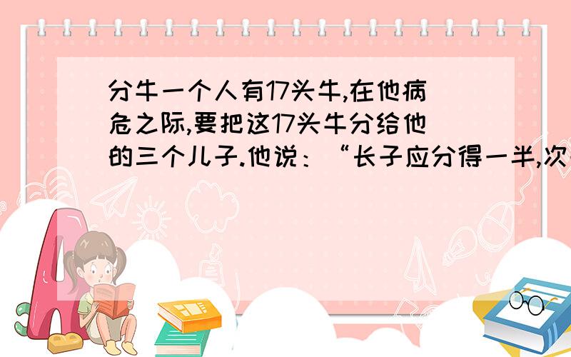 分牛一个人有17头牛,在他病危之际,要把这17头牛分给他的三个儿子.他说：“长子应分得一半,次子应分得三分之一,幼子得九分之一.”后来他死了,但三个儿子却不知道怎么分这头牛.你知道应