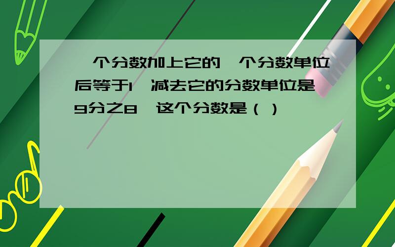 一个分数加上它的一个分数单位后等于1,减去它的分数单位是9分之8,这个分数是（）