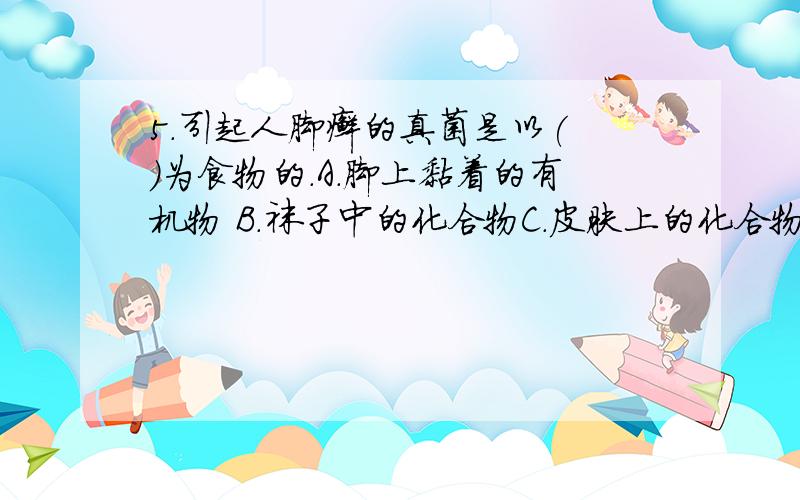 5.引起人脚癣的真菌是以( )为食物的.A.脚上黏着的有机物 B.袜子中的化合物C.皮肤上的化合物 D.脚汗中的有机物