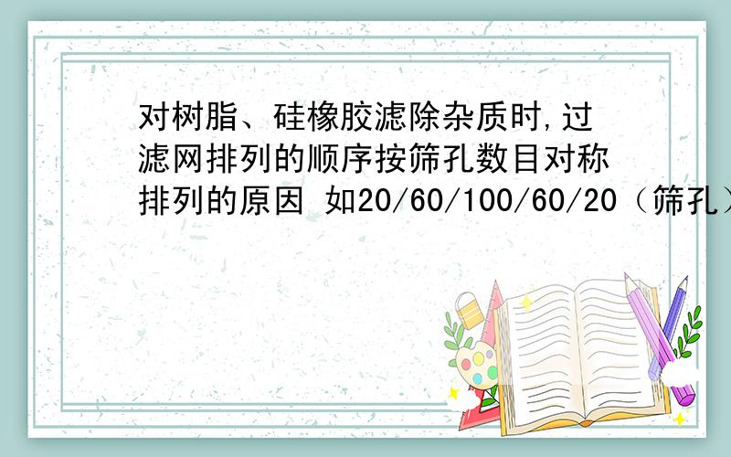 对树脂、硅橡胶滤除杂质时,过滤网排列的顺序按筛孔数目对称排列的原因 如20/60/100/60/20（筛孔）既然20/60/100排列已经把大小尺寸的杂质滤除了 为何还要排上后面60/20的滤网,这样不是浪费吗