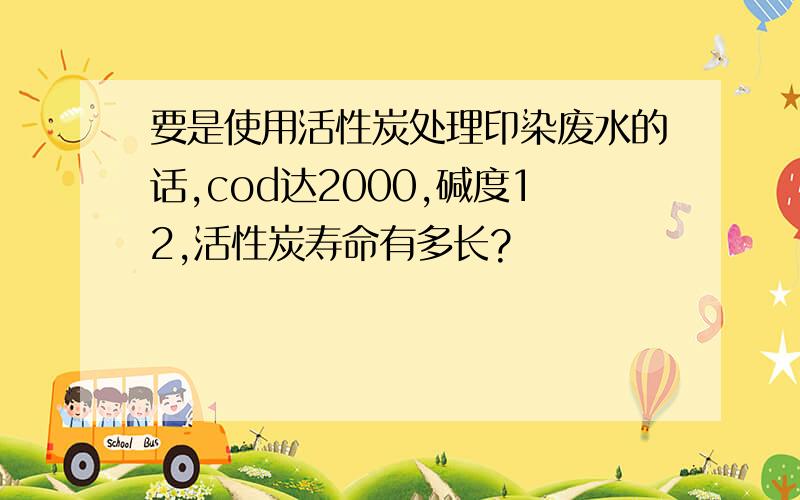 要是使用活性炭处理印染废水的话,cod达2000,碱度12,活性炭寿命有多长?