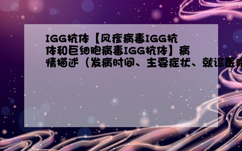 IGG抗体【风疹病毒IGG抗体和巨细胞病毒IGG抗体】病情描述（发病时间、主要症状、就诊医院等）：曾经治疗情况和效果：想得到怎样的帮助：大夫,我今天去医院拿了TORCH检查的结果,结果是：