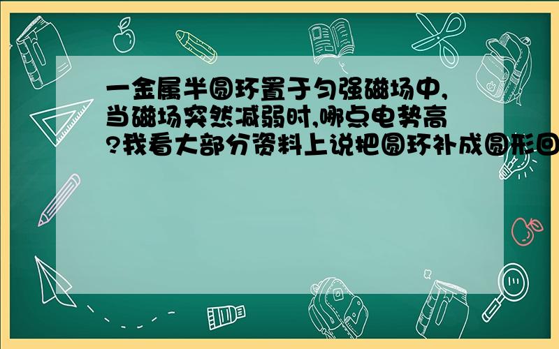 一金属半圆环置于匀强磁场中,当磁场突然减弱时,哪点电势高?我看大部分资料上说把圆环补成圆形回路,再用楞次定律判断,那就是说圆环向左向右弯曲形状不同,电动势的高低端就不同吗?那如