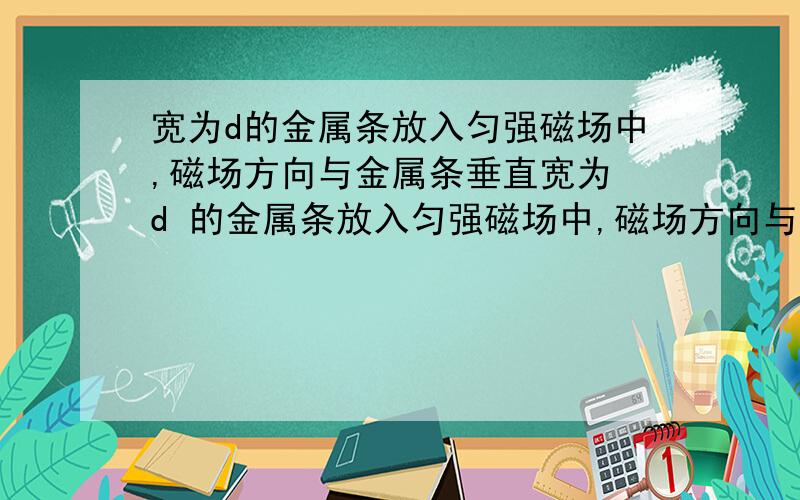 宽为d的金属条放入匀强磁场中,磁场方向与金属条垂直宽为 d 的金属条放入匀强磁场中,磁场方向与金属条垂直,磁感强度为B,（是叉）当金属条中通入从上到下的电流,电子定向移动速度为 v ,