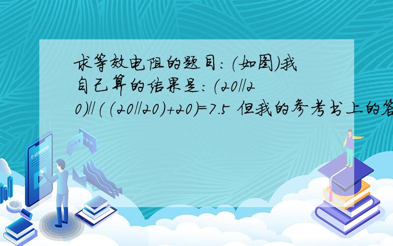 求等效电阻的题目：（如图）我自己算的结果是：（20//20）//(（20//20)+20)=7.5 但我的参考书上的答案是：20//20//20=6.7,请问我是哪里错了呢,在此谢过了.