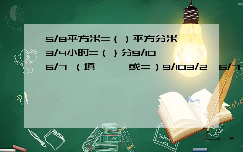 5/8平方米=（）平方分米,3/4小时=（）分9/10×6/7 （填＞、＜或＝）9/103/2×6/7（）6/79×1/7 （）7×1/9