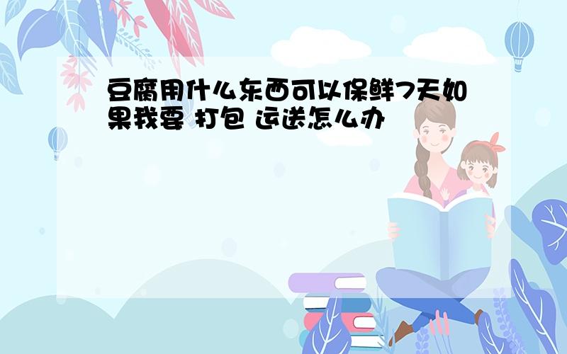 豆腐用什么东西可以保鲜7天如果我要 打包 运送怎么办