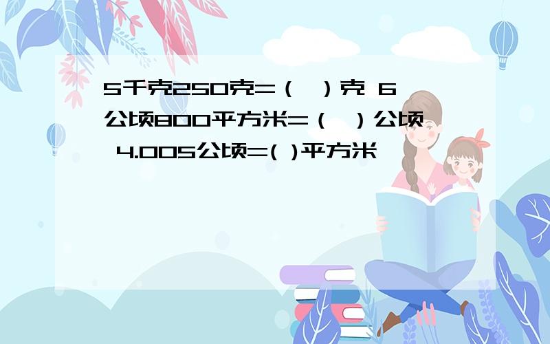 5千克250克=（ ）克 6公顷800平方米=（ ）公顷 4.005公顷=( )平方米