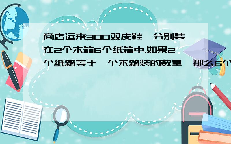 商店运来300双皮鞋,分别装在2个木箱6个纸箱中.如果2个纸箱等于一个木箱装的数量,那么6个纸箱装多少个.