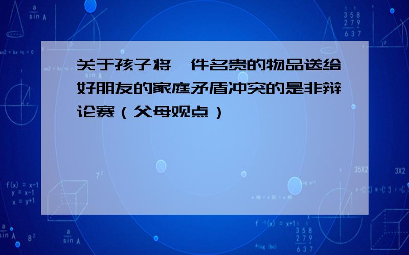 关于孩子将一件名贵的物品送给好朋友的家庭矛盾冲突的是非辩论赛（父母观点）