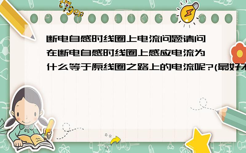 断电自感时线圈上电流问题请问在断电自感时线圈上感应电流为什么等于原线圈之路上的电流呢?(最好不用能量的观点解释）为什么断电瞬间电流不会减小啊。没有道理额、、